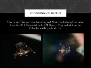 After Lunar Orbit insertion Armstrong and Aldrin climb through the tunnel from the CM { Columbia} to the LM {Eagle}. They undock from the Columbia and begin the decent.Undocking and decent