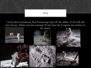 1 hour after touchdown, Neil Armstrong steps off the ladder of the LM and into history. Aldrin joins his comrade 30 min later the 2 explore the surface of the moon.EVa