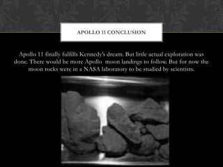 Apollo 11 finally fulfills Kennedy’s dream. But little actual exploration was done. There would be more Apollo  moon landings to follow. But for now the moon rocks were in a NASA laboratory to be studied by scientists.Apollo 11 Conclusion