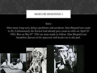 Intro After many long tests, delays, problems and accidents Alan Shepard was ready to fly. Unfortunately the Soviets had already put a man in orbit on April 25 1961. But on May 8th  1961 we were ready to follow. Alan Shepard eats breakfast, dresses in his spacesuit and heads out to the pad. Mercury Redstone 3