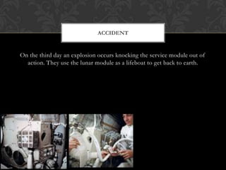 On the third day an explosion occurs knocking the service module out of action. They use the lunar module as a lifeboat to get back to earth.Accident 