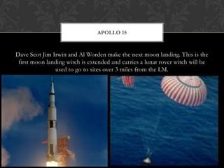 Dave Scot Jim Irwin and Al Worden make the next moon landing. This is the first moon landing witch is extended and carries a lunar rover witch will be used to go to sites over 3 miles from the LM.Apollo 15