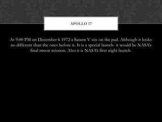 At 9:00 PM on December 6 1972 a Saturn V sits on the pad. Although it looks no different than the ones before it. It is a special launch- it would be NASA’s final moon mission. Also it is NASA’s first night launch.Apollo 17