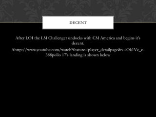 After LOI the LM Challenger undocks with CM America and begins it’s decent. Ahttp://www.youtube.com/watch?feature=player_detailpage&v=Ok1Vz_c-388pollo 17’s landing is shown belowDecent