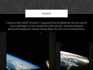 5 minutes after liftoff Freedom 7 separated from the Redstone booster and its tower and began to turn around into orbit attitude. Astronaut Shepard practiced changing his altitude during flight. He also took several pictures:Flight 