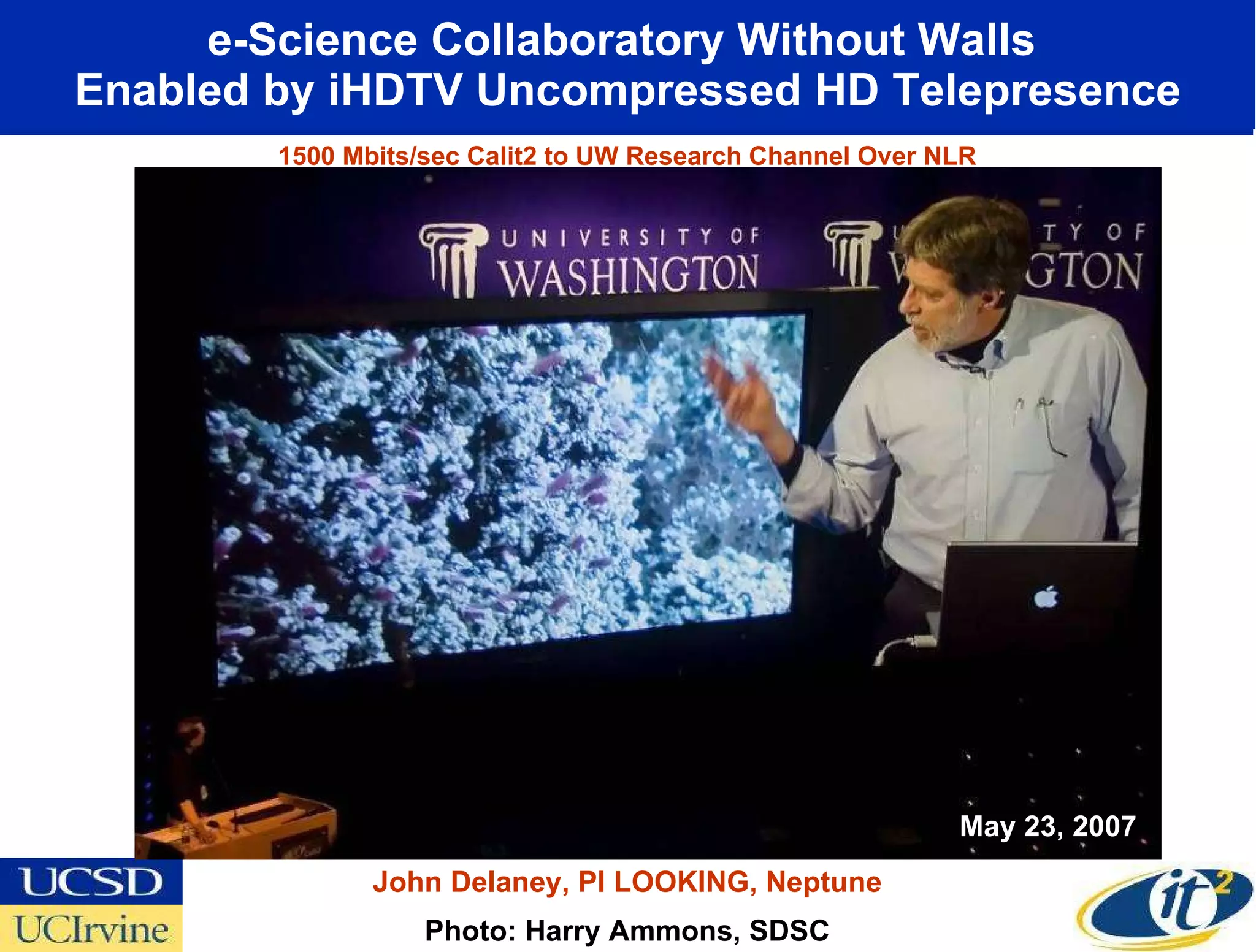 e-Science Collaboratory Without Walls  Enabled by iHDTV Uncompressed HD Telepresence Photo: Harry Ammons, SDSC John Delaney, PI LOOKING, Neptune May 23, 2007 1500 Mbits/sec Calit2 to UW Research Channel Over NLR 