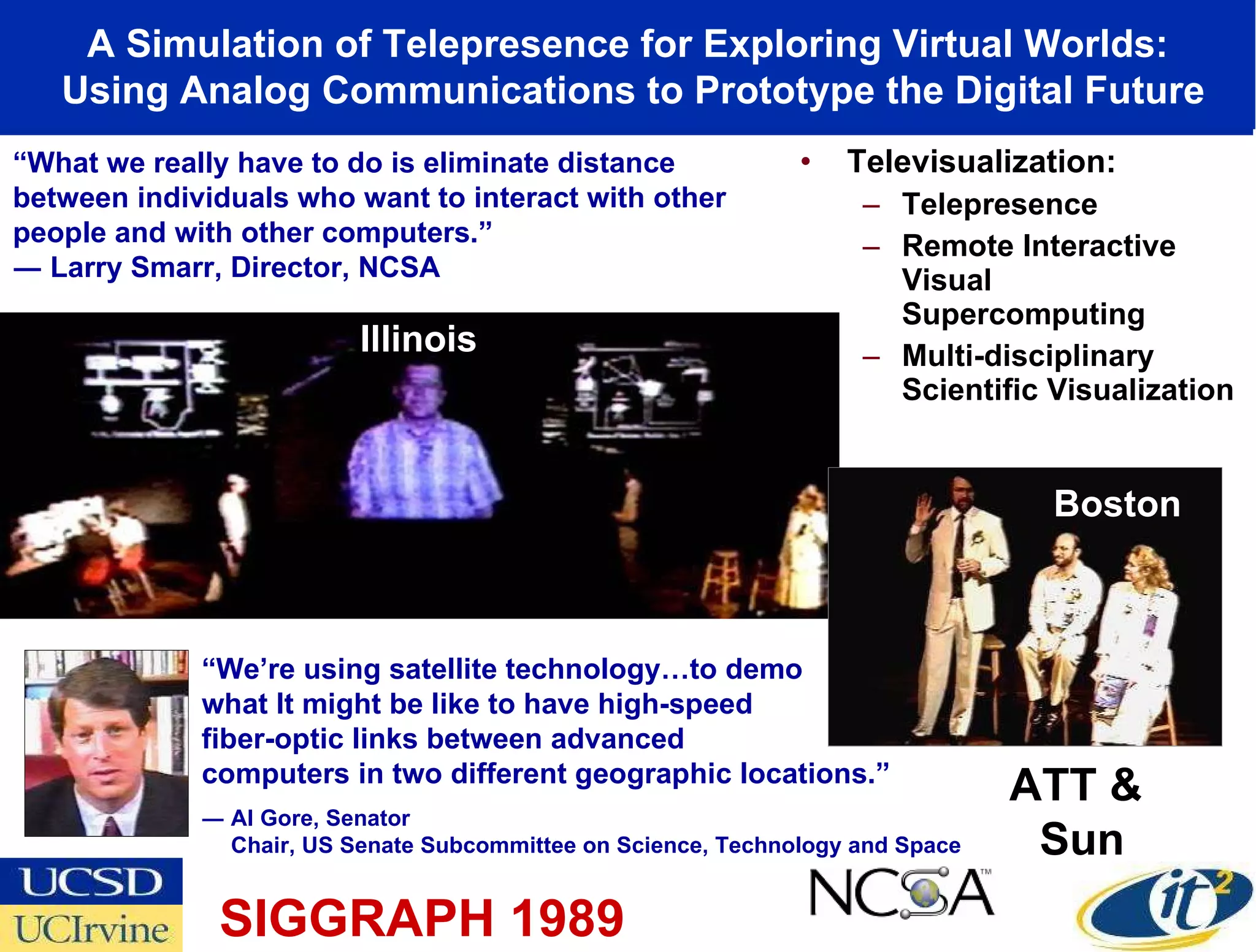 Televisualization: Telepresence Remote Interactive Visual Supercomputing Multi-disciplinary Scientific Visualization A Simulation of Telepresence for Exploring Virtual Worlds: Using Analog Communications to Prototype the Digital Future “ We’re using satellite technology…to demo what It might be like to have high-speed  fiber-optic links between advanced  computers in two different geographic locations.” ― Al Gore, Senator Chair, US Senate Subcommittee on Science, Technology and Space Illinois Boston SIGGRAPH 1989 ATT &  Sun “ What we really have to do is eliminate distance between individuals who want to interact with other people and with other computers.” ― Larry Smarr, Director, NCSA 