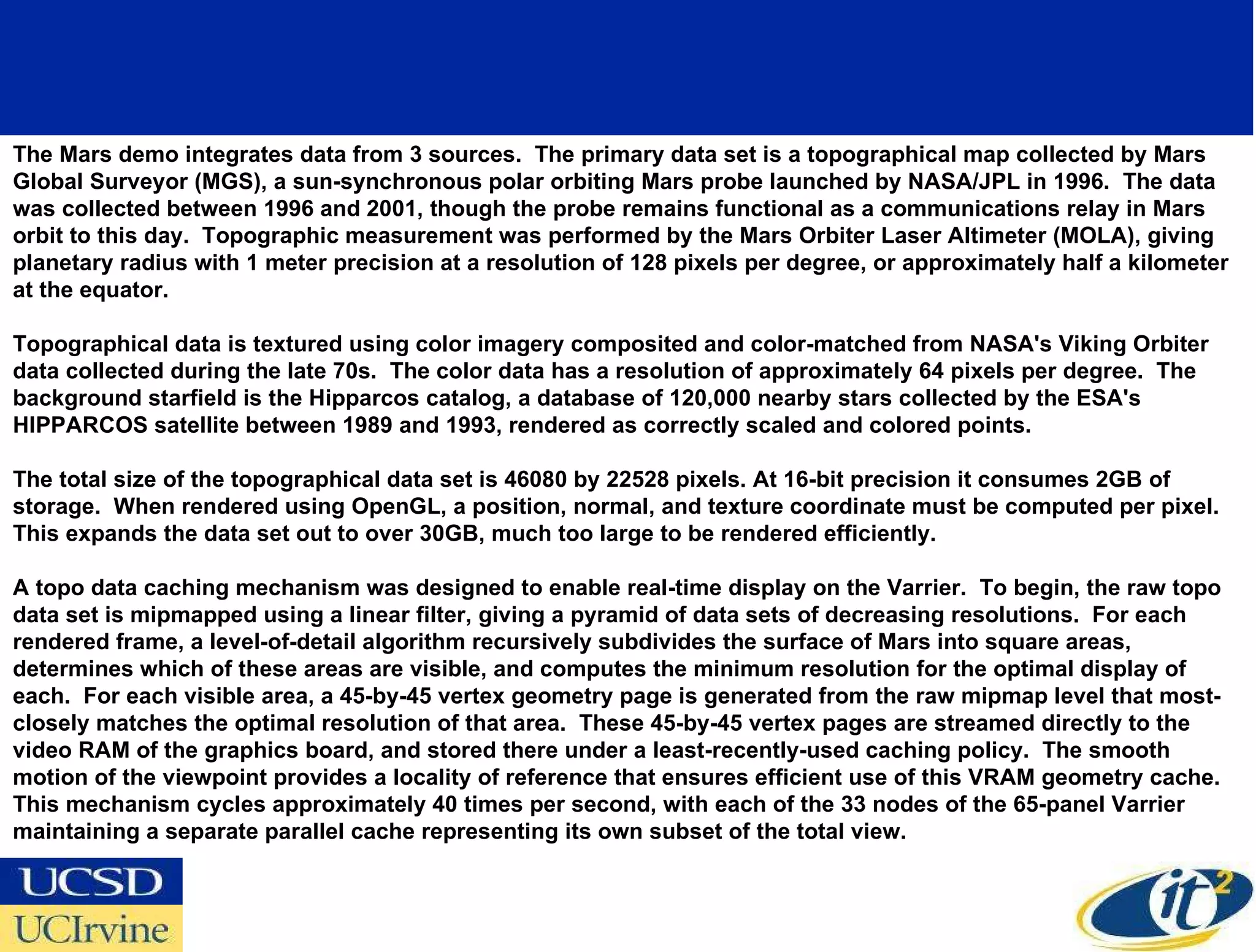 The Mars demo integrates data from 3 sources.  The primary data set is a topographical map collected by Mars Global Surveyor (MGS), a sun-synchronous polar orbiting Mars probe launched by NASA/JPL in 1996.  The data was collected between 1996 and 2001, though the probe remains functional as a communications relay in Mars orbit to this day.  Topographic measurement was performed by the Mars Orbiter Laser Altimeter (MOLA), giving planetary radius with 1 meter precision at a resolution of 128 pixels per degree, or approximately half a kilometer at the equator. Topographical data is textured using color imagery composited and color-matched from NASA's Viking Orbiter data collected during the late 70s.  The color data has a resolution of approximately 64 pixels per degree.  The background starfield is the Hipparcos catalog, a database of 120,000 nearby stars collected by the ESA's HIPPARCOS satellite between 1989 and 1993, rendered as correctly scaled and colored points. The total size of the topographical data set is 46080 by 22528 pixels. At 16-bit precision it consumes 2GB of storage.  When rendered using OpenGL, a position, normal, and texture coordinate must be computed per pixel.  This expands the data set out to over 30GB, much too large to be rendered efficiently. A topo data caching mechanism was designed to enable real-time display on the Varrier.  To begin, the raw topo data set is mipmapped using a linear filter, giving a pyramid of data sets of decreasing resolutions.  For each rendered frame, a level-of-detail algorithm recursively subdivides the surface of Mars into square areas, determines which of these areas are visible, and computes the minimum resolution for the optimal display of each.  For each visible area, a 45-by-45 vertex geometry page is generated from the raw mipmap level that most-closely matches the optimal resolution of that area.  These 45-by-45 vertex pages are streamed directly to the video RAM of the graphics board, and stored there under a least-recently-used caching policy.  The smooth motion of the viewpoint provides a locality of reference that ensures efficient use of this VRAM geometry cache. This mechanism cycles approximately 40 times per second, with each of the 33 nodes of the 65-panel Varrier maintaining a separate parallel cache representing its own subset of the total view. 