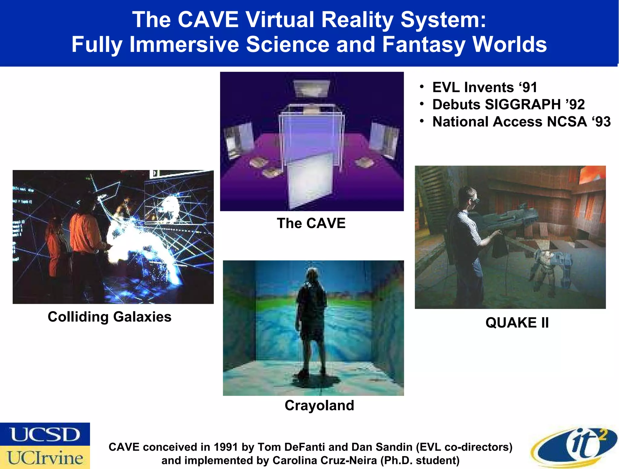 The CAVE Virtual Reality System: Fully Immersive Science and Fantasy Worlds CAVE conceived in 1991 by Tom DeFanti and Dan Sandin (EVL co-directors) and implemented by Carolina Cruz-Neira (Ph.D. student) Crayoland Colliding Galaxies QUAKE II The CAVE EVL Invents ‘91 Debuts SIGGRAPH ’92 National Access NCSA ‘93 