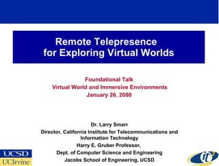 Remote Telepresence  for Exploring Virtual Worlds Foundational Talk Virtual World and Immersive Environments January 26, 2008 Dr. Larry Smarr Director, California Institute for Telecommunications and Information Technology Harry E. Gruber Professor,  Dept. of Computer Science and Engineering Jacobs School of Engineering, UCSD 