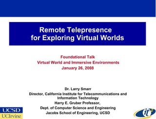 Remote Telepresence  for Exploring Virtual Worlds Foundational Talk Virtual World and Immersive Environments January 26, 2008 Dr. Larry Smarr Director, California Institute for Telecommunications and Information Technology Harry E. Gruber Professor,  Dept. of Computer Science and Engineering Jacobs School of Engineering, UCSD 