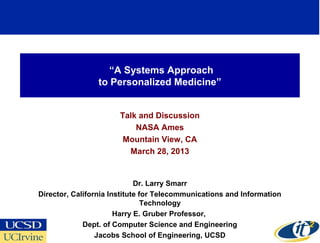 “A Systems Approach
                 to Personalized Medicine”


                       Talk and Discussion
                           NASA Ames
                        Mountain View, CA
                         March 28, 2013


                             Dr. Larry Smarr
Director, California Institute for Telecommunications and Information
                                Technology
                       Harry E. Gruber Professor,
             Dept. of Computer Science and Engineering
                                                                        1
                 Jacobs School of Engineering, UCSD
 