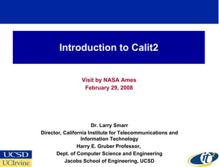 Introduction to Calit2 Visit by NASA Ames February 29, 2008 Dr. Larry Smarr Director, California Institute for Telecommunications and Information Technology Harry E. Gruber Professor,  Dept. of Computer Science and Engineering Jacobs School of Engineering, UCSD 