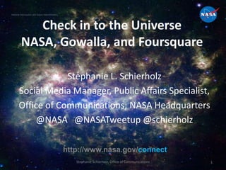 National Aeronautics and Space Administration




            Check in to the Universe
         NASA, Gowalla, and Foursquare

                   Stephanie L. Schierholz
       Social Media Manager, Public Affairs Specialist,
       Office of Communications, NASA Headquarters
            @NASA @NASATweetup @schierholz

                                                http://www.nasa.gov/connect
                                                   Stephanie Schierholz, Office of Communications   1
 