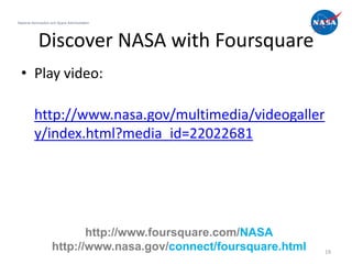 National Aeronautics and Space Administration




            Discover NASA with Foursquare
  • Play video:

          http://www.nasa.gov/multimedia/videogaller
          y/index.html?media_id=22022681




                            http://www.foursquare.com/NASA
                     http://www.nasa.gov/connect/foursquare.html   19
 
