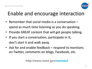National Aeronautics and Space Administration




       Enable and encourage interaction
  • Remember that social media is a conversation –
    spend as much time listening as you do speaking.
  • Provide GREAT content that will get people talking.
  • If you start a conversation, participate in it;
    don’t start it and walk away.
  • Ask for and enable feedback – respond to mentions
    on Twitter, comments on blogs, Facebook, etc.

                                                http://www.nasa.gov/connect
                                                                              21
 