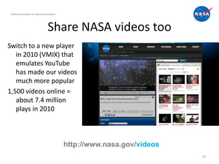 National Aeronautics and Space Administration




                                      Share NASA videos too
Switch to a new player
   in 2010 (VMIX) that
   emulates YouTube
   has made our videos
   much more popular
1,500 videos online =
   about 7.4 million
   plays in 2010



                                                 http://www.nasa.gov/videos
                                                                              24
 