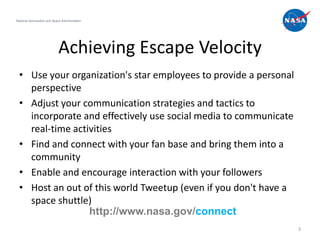 National Aeronautics and Space Administration




                             Achieving Escape Velocity
  • Use your organization's star employees to provide a personal
    perspective
  • Adjust your communication strategies and tactics to
    incorporate and effectively use social media to communicate
    real-time activities
  • Find and connect with your fan base and bring them into a
    community
  • Enable and encourage interaction with your followers
  • Host an out of this world Tweetup (even if you don't have a
    space shuttle)
                  http://www.nasa.gov/connect
                                                                   3
 