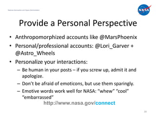 National Aeronautics and Space Administration




               Provide a Personal Perspective
  • Anthropomorphized accounts like @MarsPhoenix
  • Personal/professional accounts: @Lori_Garver +
    @Astro_Wheels
  • Personalize your interactions:
             – Be human in your posts – if you screw up, admit it and
               apologize.
             – Don’t be afraid of emoticons, but use them sparingly.
             – Emotive words work well for NASA: “whew” “cool”
               “embarrassed”
                          http://www.nasa.gov/connect
                                                                        39
 