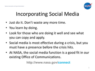 National Aeronautics and Space Administration




                         Incorporating Social Media
  • Just do it. Don’t waste any more time.
  • You learn by doing.
  • Look for those who are doing it well and see what
    you can copy and apply.
  • Social media is most effective during a crisis, but you
    must have a presence before the crisis hits.
  • At NASA, the social media function is a good fit in our
    existing Office of Communications.
                                                http://www.nasa.gov/connect
                                                                              5
 
