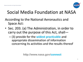 National Aeronautics and Space Administration




       Social Media Foundation at NASA
  According to the National Aeronautics and
    Space Act:
  • Sec. 203. (a) The Administration, in order to
    carry out the purpose of this Act, shall—
             – (3) provide for the widest practicable and
               appropriate dissemination of information
               concerning its activities and the results thereof


                                                http://www.nasa.gov/connect
                                                                              6
 