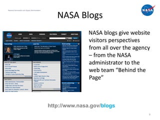 National Aeronautics and Space Administration



                                                   NASA Blogs
                                                               NASA blogs give website
                                                               visitors perspectives
                                                               from all over the agency
                                                               – from the NASA
                                                               administrator to the
                                                               web team “Behind the
                                                               Page”



                                                http://www.nasa.gov/blogs
                                                                                      9
 