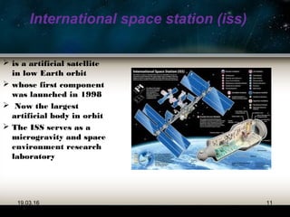 International space station (iss)
 is a artificial satellite
in low Earth orbit
 whose first component
was launched in 1998
 Now the largest
artificial body in orbit
 The ISS serves as a
microgravity and space
environment research
laboratory
19.03.16 11
 