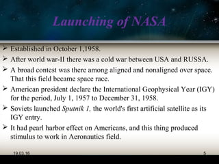 Launching of NASA
 Established in October 1,1958.
 After world war-II there was a cold war between USA and RUSSA.
 A broad contest was there among aligned and nonaligned over space.
That this field became space race.
 American president declare the International Geophysical Year (IGY)
for the period, July 1, 1957 to December 31, 1958.
 Soviets launched Sputnik 1, the world's first artificial satellite as its
IGY entry.
 It had pearl harbor effect on Americans, and this thing produced
stimulus to work in Aeronautics field.
19.03.16 5
 