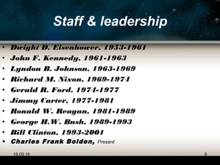 Staff & leadership
• Dwight D. Eisenhower, 1953-1961
• John F. Kennedy, 1961-1963
• Lyndon B. Johnson, 1963-1969
• Richard M. Nixon, 1969-1974
• Gerald R. Ford, 1974-1977
• Jimmy Carter, 1977-1981
• Ronald W. Reagan, 1981-1989
• George H.W. Bush, 1989-1993
• Bill Clinton, 1993-2001
• Charles Frank Bolden, Present
19.03.16 8
 