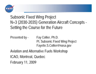 Subsonic Fixed Wing Project
N+3 (2030-2035) Generation Aircraft Concepts -
Setting the Course for the Future

Presented by -   Fay Collier, Ph.D.
                 PI, Subsonic Fixed Wing Project
                 Fayette.S.Collier@nasa.gov
Aviation and Alternative Fuels Workshop
ICAO, Montreal, Quebec
February 11, 2009
 