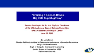“Creating a Science-Driven
Big Data Superhighway”
Remote Briefing to the Ad Hoc Big Data Task Force
of the NASA Advisory Council Science Committee
NASA Goddard Space Flight Center
June 28, 2016
Dr. Larry Smarr
Director, California Institute for Telecommunications and Information Technology
Harry E. Gruber Professor,
Dept. of Computer Science and Engineering
Jacobs School of Engineering, UCSD
http://lsmarr.calit2.net
1
 
