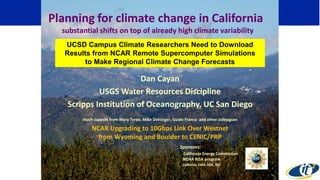 Dan Cayan
USGS Water Resources Discipline
Scripps Institution of Oceanography, UC San Diego
much support from Mary Tyree, Mike Dettinger, Guido Franco and other colleagues
NCAR Upgrading to 10Gbps Link Over Westnet
from Wyoming and Boulder to CENIC/PRP
Sponsors:
California Energy Commission
NOAA RISA program
California DWR, DOE, NSF
Planning for climate change in California
substantial shifts on top of already high climate variability
UCSD Campus Climate Researchers Need to Download
Results from NCAR Remote Supercomputer Simulations
to Make Regional Climate Change Forecasts
 