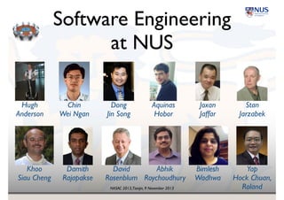 NASAC 2013,Tianjin, 9 November 2013
Software Engineering 
at NUS
Hugh 
Anderson
Chin 
Wei Ngan
Dong 
Jin Song
Aquinas 
Hobor
Joxan!
Jaffar
Stan 
Jarzabek
Khoo 
Siau Cheng
Damith 
Rajapakse
David!
Rosenblum
Abhik 
Roychoudhury
Bimlesh 
Wadhwa
Yap 
Hock Chuan, 
Roland
 
