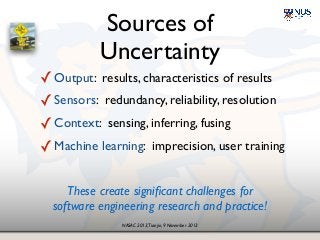 NASAC 2013,Tianjin, 9 November 2013
Sources of 
Uncertainty
✓Output: results, characteristics of results!
✓Sensors: redundancy, reliability, resolution!
✓Context: sensing, inferring, fusing!
✓Machine learning: imprecision, user training
These create signiﬁcant challenges for 
software engineering research and practice!
 