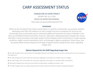CARP ASSESSMENT STATUS
                                      HANGAR ONE RE-SIDING PROJECT
                                            REPORT NO. IG-11-020
                                       OFFICE OF INSPECTOR GENERAL
                                   http://oig.nasa.gov/audits/reports/FY11/

                                               Conclusion
  While we do not dispute that historic preservation is a worthy consideration, we question whether
     expending more than $32 million to re-side a hangar that has no prospects for reuse for the
  foreseeable future and would require substantial additional investment to make it habitable is the
 best use of NASA’s limited construction resources. Moreover, dedicating funds to Hangar One means
that other critical renovation and repair projects will be delayed, which could result in unsafe working
  conditions, higher annual maintenance costs, and damage to Agency equipment. Given these risks,
    we believe NASA should analyze the full range of options before taking further action regarding
                                              Hangar One.

                           Options Required for the CARP Regarding Hangar One
• Re-side Hangar One as described in the Budget Request and determine the annual maintenance cost assuming no
intended use;
•   Re-side Hangar One and make the necessary upgrades and repairs to enable use as a hangar;
•   Re-side Hangar One and make the necessary upgrades and repairs to enable public assemblies;
•   Demolish Hangar One and carry out historic preservation mitigation actions; and
•   Transfer Hangar One to another government entity under the Historic Surplus Property Program.
 