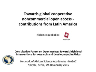 Towards global cooperative
noncommercial open access -
contributions from Latin America
@dominiquebabini
Consultative Forum on Open Access: Towards high level
interventions for research and development in Africa
Network of African Science Academies - NASAC
Nairobi, Kenia, 29-30 January 2015
 
