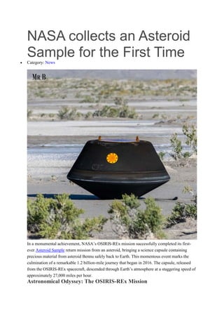 NASA collects an Asteroid
Sample for the First Time
 Category: News
In a monumental achievement, NASA’s OSIRIS-REx mission successfully completed its first-
ever Asteroid Sample return mission from an asteroid, bringing a science capsule containing
precious material from asteroid Bennu safely back to Earth. This momentous event marks the
culmination of a remarkable 1.2 billion-mile journey that began in 2016. The capsule, released
from the OSIRIS-REx spacecraft, descended through Earth’s atmosphere at a staggering speed of
approximately 27,000 miles per hour.
Astronomical Odyssey: The OSIRIS-REx Mission
 