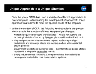 Unique Approach to a Unique Situation

• Over the years, NASA has used a variety of a different approaches to
  overseeing and understanding the development of spacecraft. Each
  approach was tailored to meet the specific needs of the program.

• Within the context of CCP, the following key ingredients are present
  which enable the adoption of these key paradigm changes:
  – No technology breakthroughs were required – we are not pushing the
    technological state of the art by flying people to and from low Earth orbit
  – Very real prospect of other customers beyond NASA – spaceflight
    participants and sovereign clients are existing markets with substantial
    growth potential
  – Government foundational customer base – the International Space Station
    represents a long term, repeatable market
  – Strong industrial base – many U.S. companies have the capability to
    develop safe and reliable crew transportation systems.



                                                                                  5
 