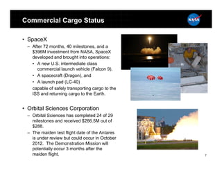 Commercial Cargo Status

• SpaceX
 – After 72 months, 40 milestones, and a
   $396M investment from NASA, SpaceX
   developed and brought into operations:
   • A new U.S. intermediate class
      commercial launch vehicle (Falcon 9),
   • A spacecraft (Dragon), and
   • A launch pad (LC-40)
   capable of safely transporting cargo to the
   ISS and returning cargo to the Earth.


• Orbital Sciences Corporation
 – Orbital Sciences has completed 24 of 29
   milestones and received $266.5M out of
   $288.
 – The maiden test flight date of the Antares
   is under review but could occur in October
   2012. The Demonstration Mission will
   potentially occur 3 months after the
   maiden flight.                                7
 