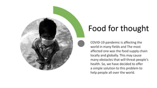 COVID-19 pandemic is affecting the
world in many fields and The most
affected one was the food supply chain
locally and globally. This may cause
many obstacles that will threat people's
health. So, we have decided to offer
a simple solution to this problem to
help people all over the world.
Food for thought
 