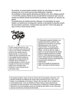 No entanto, as observações também podem ter sido feitas em razão da
   presença de uma nuvem que envolve totalmente o planeta.
   As medições e observações efetuadas por Berta e por seus colegas quando
   o "GJ1214b" passava diante de seu sol permitiram comprovar que a luz da
   estrela era filtrada através da atmosfera do planeta, exibindo um conjunto de
   gases.
   O equipamento do Hubble permitiu distinguir uma atmosfera de vapor.
   Depois, os astrônomos conseguiram calcular a densidade do planeta a partir
   de sua massa e tamanho, comprovando que ele tem "muito mais água do
   que a Terra e muito menos rocha".




                                            O Telescópio espacial Hubble é um
                                            satélite astronômico artificial não
                                            tripulado que transporta um grande
                                            telescópio para a luz visível e
O Sol, nossa fonte de luz e de              infravermelha. Foi lançado pela
vida, é a estrela mais próxima de           agência espacial estadunidense -
nós e a que melhor conhecemos.              NASA - em 24 de abril de 1990, a
O Sol é uma estrela comum.                  bordo do Vaivém Espacial (No Brasil:
Basicamente, é uma enorme                   Ônibus espacial) Discovery (missão
esfera de gás incandescente, em             STS-31). Este telescópio já recebeu
cuja região central acontece a              várias visitas espaciais da NASA para
geração de energia através de               a manutenção e para a substituição de
reações termo-nucleares. A                  equipamentos obsoletos ou
energia gerada no centro do Sol             inoperantes.
escapa na forma de luz emitida              Uma nova missão foi lançada em
pelas suas camadas mais                     2009, chamada de Missão Kepler.
externas, a que chamamos de
atmosfera solar.




 As estrelas também variam muito em termos de luminosidade e tamanho. Há
 estrelas centenas de milhares de vezes mais luminosas do que o Sol, como
 Hadar, na constelação do Centauro. Outras, têm da ordem de um milésimo da
 luminosidade solar, como as estrelas de baixa massa e baixa temperatura,
 chamadas de anãs vermelhas. Se conhecermos a distância à estrela, podemos
 determinar sua luminosidade a partir da medida de seu brilho no céu. Para isso
 usamos uma técnica chamada de fotometria
 