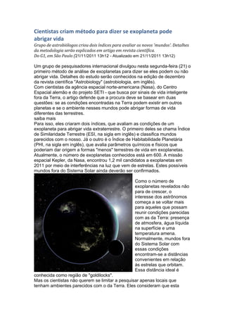 Cientistas	
  criam	
  método	
  para	
  dizer	
  se	
  exoplaneta	
  pode	
  
abrigar	
  vida	
  
Grupo	
  de	
  astrobiólogos	
  criou	
  dois	
  índices	
  para	
  avaliar	
  os	
  novos	
  'mundos'.	
  Detalhes	
  
da	
  metodologia	
  serão	
  explicados	
  em	
  artigo	
  em	
  revista	
  científica.	
  
Do	
  G1,	
  em	
  São	
  Paulo	
  (21/11/2011 13h12 - Atualizado em 21/11/2011 13h12)	
  

Um grupo de pesquisadores internacional divulgou nesta segunda-feira (21) o
primeiro método de análise de exoplanetas para dizer se eles podem ou não
abrigar vida. Detalhes do estudo serão conhecidos na edição de dezembro
da revista científica "Astrobiology" (astrobiologia, em inglês).
Com cientistas da agência espacial norte-americana (Nasa), do Centro
Espacial alemão e do projeto SETI - que busca por sinais de vida inteligente
fora da Terra, o artigo defende que a procura deve se basear em duas
questões: se as condições encontradas na Terra podem existir em outros
planetas e se o ambiente nesses mundos pode abrigar formas de vida
diferentes das terrestres.
saiba mais
Para isso, eles criaram dois índices, que avaliam as condições de um
exoplaneta para abrigar vida extraterrestre. O primeiro deles se chama Índice
de Similaridade Terrestre (ESI, na sigla em inglês) e classifica mundos
parecidos com o nosso. Já o outro é o Índice de Habitabilidade Planetária
(PHI, na sigla em inglês), que avalia parâmetros químicos e físicos que
poderiam dar origem a formas "menos" terrestres de vida em exoplanetas.
Atualmente, o número de exoplanetas conhecidos está em 600. A missão
espacial Kepler, da Nasa, encontrou 1,2 mil candidatos a exoplanetas em
2011 por meio de interferências na luz que vem de estrelas. Estes possíveis
mundos fora do Sistema Solar ainda deverão ser confirmados.

                                                                             Como o número de
                                                                             exoplanetas revelados não
                                                                             para de crescer, o
                                                                             interesse dos astrônomos
                                                                             começa a se voltar mais
                                                                             para aqueles que possam
                                                                             reunir condições parecidas
                                                                             com as da Terra: presença
                                                                             de atmosfera, água líquida
                                                                             na superfície e uma
                                                                             temperatura amena.
                                                                             Normalmente, mundos fora
                                                                             do Sistema Solar com
                                                                             essas condições
                                                                             encontram-se a distâncias
                                                                             convenientes em relação
                                                                             às estrelas que orbitam.
                                                                             Essa distância ideal é
conhecida como região de "goldilocks".
Mas os cientistas não querem se limitar a pesquisar apenas locais que
tenham ambientes parecidos com o da Terra. Eles consideram que esta
 