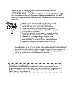 atitude seria uma "limitação" das possibilidades de estudos sobre
   exoplanetas e vida fora da Terra.
   Eles citam o exemplo de Titã, a maior das luas de Saturno, que possui lagos
   com hidrocarbonetos que poderiam abrigar formas diferentes de vida. Eles
   também não descartam as chances de vida em exoplanetas sem estrelas ao
   seu redor.

                  A astrobiologia, também conhecida como exobiologia e
                  xenobiologia, é um ramo da Ciência atualmente
                  considerado com muita seriedade. Ela investiga a
                  existência nos planos extraterrestres, como a vida se
                  processa fora da Terra e como ela exerce influência sobre
                  o funcionamento do Universo.
                  Os profissionais deste campo buscam indícios de qualquer
                  espécie de vida em outros astros e até mesmo em nuvens
                  interestelares, procurando também entender como
                  contextos externos ao Planeta Terra influenciam o
                  desenvolvimento de seres vivos. Esta complexa área de
                  pesquisas une-se a disciplinas como a Astronomia, a
                  Geologia, a Física, a Química e a Biologia para melhor


        A missão Kepler, da NASA, é um projeto especificamente para o levantamento de
        uma parte de nossa região da Via Láctea para descobrir dezenas de planetas do
        tamanho da Terra em ou perto da zona habitável e determinar quantos dos
        bilhões de estrelas em nossa galáxia têm tais planetas.




O que são sondas espaciais ?
São naves que carregam equipamentos de laboratório e câmeras para lugares
ainda inacessíveis ao homem. Em Marte e em Vênus, os planetas mais próximos
da Terra, várias sondas já pousaram. Outras passaram raspando por Mercúrio,
Júpiter, Saturno, Urano e Netuno.
 