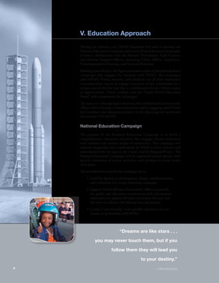 V. Education Approach 
During the calendar year, NASA Education will seek to develop one 
National Education Campaign and several Mini-Education Campaigns 
in direct collaboration with the Mission Directorates; Field Centers; 
and Mission Support Offices, including Public Affairs, Legislative, 
Communications Planning, and External Relations. 
Building upon the past, the Agency proposes a series of planned education 
campaigns that engages the customer with NASA. The campaigns 
take NASA’s Vision, mission, and products out of their traditional 
communication venues to engage customers or key stakeholders in a 
unique, out-of-the-box way that is credible and relevant. Other targets 
of opportunities, Vision toolkits, and the “Inside NASA Education 
Portal” will complement the campaigns. 
The success to this approach is built on joint collaborations between the 
offices within Strategic Communications and by engaging other NASA 
key interfaces and education partners in the planning and operations 
(see sections VII and IX). 
National Education Campaign 
The purpose of the National Education Campaign is to build a 
comprehensive education initiative that engages diverse audiences 
with tailored and various modes of interaction. The campaign will 
improve integration and coordination of NASA at three distinct and 
interrelated levels: (a) Agency, (b) Center, and (c) Program/Project. The 
National Education Campaign will be organized around phases, with 
specific milestones of events, activities, and products to occur under 
each phase. 
The intended outcomes for the campaign are to: 
1. Lead the Agency in development, design, implementation, 
and evaluation of a major education campaign. 
2. Support NASA Mission Directorates’ efforts to provide 
the public and education communities with information, 
experiences in support of math and science literacy, and 
the tools to enhance the lifelong learning process. 
3. Create a “user-friendly” and valuable experience for cus-tomers 
to do business with NASA. 
“Dreams are like stars . . . 
you may never touch them, but if you 
follow them they will lead you 
to your destiny.” 
6 —Anonymous 
 