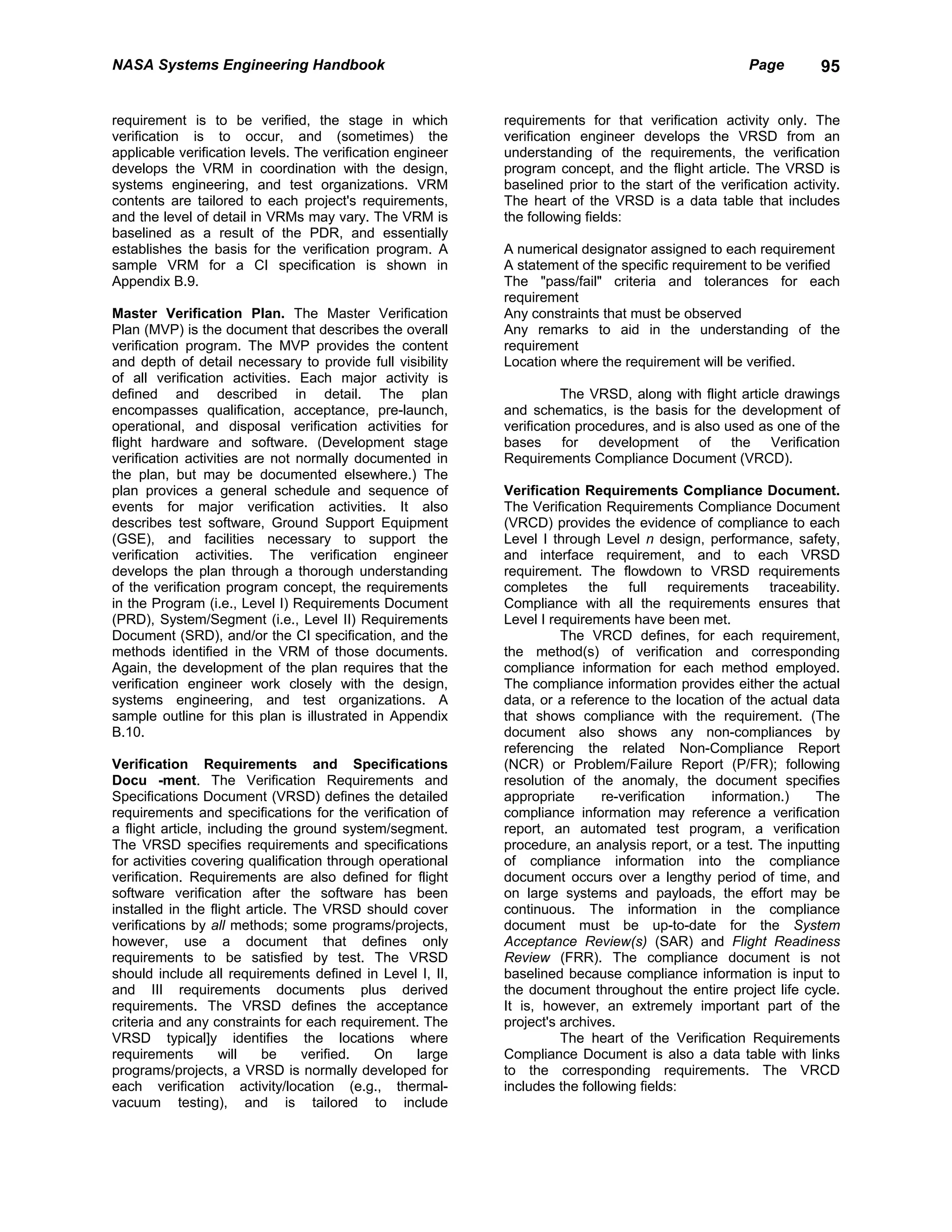 NASA Systems Engineering Handbook                                                                     Page        95


requirement is to be verified, the stage in which           requirements for that verification activity only. The
verification is to occur, and (sometimes) the               verification engineer develops the VRSD from an
applicable verification levels. The verification engineer   understanding of the requirements, the verification
develops the VRM in coordination with the design,           program concept, and the flight article. The VRSD is
systems engineering, and test organizations. VRM            baselined prior to the start of the verification activity.
contents are tailored to each project's requirements,       The heart of the VRSD is a data table that includes
and the level of detail in VRMs may vary. The VRM is        the following fields:
baselined as a result of the PDR, and essentially
establishes the basis for the verification program. A       A numerical designator assigned to each requirement
sample VRM for a CI specification is shown in               A statement of the specific requirement to be verified
Appendix B.9.                                               The "pass/fail" criteria and tolerances for each
                                                            requirement
Master Verification Plan. The Master Verification           Any constraints that must be observed
Plan (MVP) is the document that describes the overall       Any remarks to aid in the understanding of the
verification program. The MVP provides the content          requirement
and depth of detail necessary to provide full visibility    Location where the requirement will be verified.
of all verification activities. Each major activity is
defined and described in detail. The plan                              The VRSD, along with flight article drawings
encompasses qualification, acceptance, pre-launch,          and schematics, is the basis for the development of
operational, and disposal verification activities for       verification procedures, and is also used as one of the
flight hardware and software. (Development stage            bases for development of the Verification
verification activities are not normally documented in      Requirements Compliance Document (VRCD).
the plan, but may be documented elsewhere.) The
plan provices a general schedule and sequence of            Verification Requirements Compliance Document.
events for major verification activities. It also           The Verification Requirements Compliance Document
describes test software, Ground Support Equipment           (VRCD) provides the evidence of compliance to each
(GSE), and facilities necessary to support the              Level I through Level n design, performance, safety,
verification activities. The verification engineer          and interface requirement, and to each VRSD
develops the plan through a thorough understanding          requirement. The flowdown to VRSD requirements
of the verification program concept, the requirements       completes the full requirements traceability.
in the Program (i.e., Level I) Requirements Document        Compliance with all the requirements ensures that
(PRD), System/Segment (i.e., Level II) Requirements         Level I requirements have been met.
Document (SRD), and/or the CI specification, and the                  The VRCD defines, for each requirement,
methods identified in the VRM of those documents.           the method(s) of verification and corresponding
Again, the development of the plan requires that the        compliance information for each method employed.
verification engineer work closely with the design,         The compliance information provides either the actual
systems engineering, and test organizations. A              data, or a reference to the location of the actual data
sample outline for this plan is illustrated in Appendix     that shows compliance with the requirement. (The
B.10.                                                       document also shows any non-compliances by
                                                            referencing the related Non-Compliance Report
Verification Requirements and Specifications                (NCR) or Problem/Failure Report (P/FR); following
Docu -ment. The Verification Requirements and               resolution of the anomaly, the document specifies
Specifications Document (VRSD) defines the detailed         appropriate      re-verification  information.)    The
requirements and specifications for the verification of     compliance information may reference a verification
a flight article, including the ground system/segment.      report, an automated test program, a verification
The VRSD specifies requirements and specifications          procedure, an analysis report, or a test. The inputting
for activities covering qualification through operational   of compliance information into the compliance
verification. Requirements are also defined for flight      document occurs over a lengthy period of time, and
software verification after the software has been           on large systems and payloads, the effort may be
installed in the flight article. The VRSD should cover      continuous. The information in the compliance
verifications by all methods; some programs/projects,       document must be up-to-date for the System
however, use a document that defines only                   Acceptance Review(s) (SAR) and Flight Readiness
requirements to be satisfied by test. The VRSD              Review (FRR). The compliance document is not
should include all requirements defined in Level I, II,     baselined because compliance information is input to
and III requirements documents plus derived                 the document throughout the entire project life cycle.
requirements. The VRSD defines the acceptance               It is, however, an extremely important part of the
criteria and any constraints for each requirement. The      project's archives.
VRSD typical]y identifies the locations where                         The heart of the Verification Requirements
requirements        will   be     verified.  On     large   Compliance Document is also a data table with links
programs/projects, a VRSD is normally developed for         to the corresponding requirements. The VRCD
each verification activity/location (e.g., thermal-         includes the following fields:
vacuum testing), and is tailored to include
 
