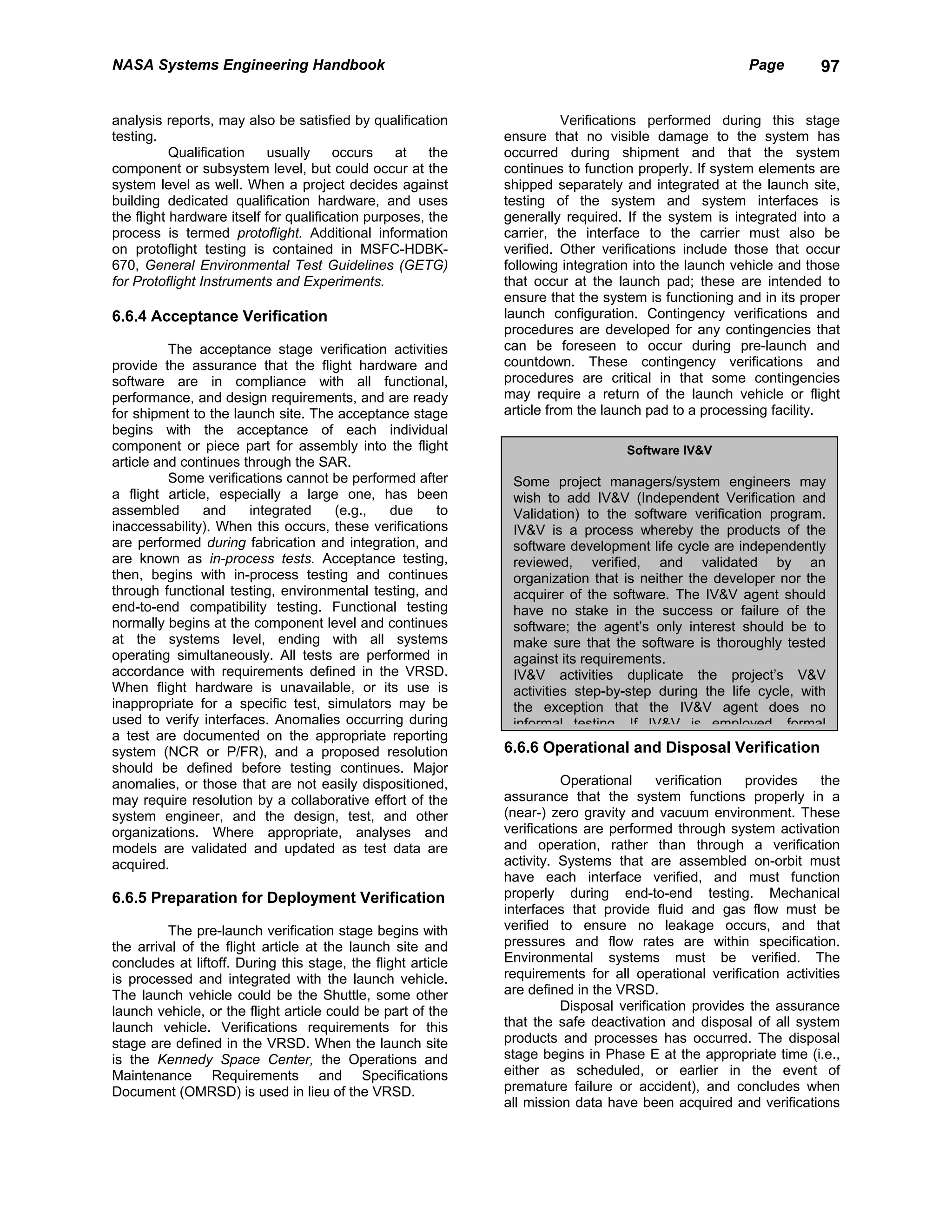 NASA Systems Engineering Handbook                                                                     Page        97


analysis reports, may also be satisfied by qualification                 Verifications performed during this stage
testing.                                                      ensure that no visible damage to the system has
           Qualification    usually    occurs     at   the    occurred during shipment and that the system
component or subsystem level, but could occur at the          continues to function properly. If system elements are
system level as well. When a project decides against          shipped separately and integrated at the launch site,
building dedicated qualification hardware, and uses           testing of the system and system interfaces is
the flight hardware itself for qualification purposes, the    generally required. If the system is integrated into a
process is termed protoflight. Additional information         carrier, the interface to the carrier must also be
on protoflight testing is contained in MSFC-HDBK-             verified. Other verifications include those that occur
670, General Environmental Test Guidelines (GETG)             following integration into the launch vehicle and those
for Protoflight Instruments and Experiments.                  that occur at the launch pad; these are intended to
                                                              ensure that the system is functioning and in its proper
6.6.4 Acceptance Verification                                 launch configuration. Contingency verifications and
                                                              procedures are developed for any contingencies that
          The acceptance stage verification activities        can be foreseen to occur during pre-launch and
provide the assurance that the flight hardware and            countdown. These contingency verifications and
software are in compliance with all functional,               procedures are critical in that some contingencies
performance, and design requirements, and are ready           may require a return of the launch vehicle or flight
for shipment to the launch site. The acceptance stage         article from the launch pad to a processing facility.
begins with the acceptance of each individual
component or piece part for assembly into the flight                              Software IV&V
article and continues through the SAR.
          Some verifications cannot be performed after         Some project managers/system engineers may
a flight article, especially a large one, has been             wish to add IV&V (Independent Verification and
assembled       and    integrated   (e.g.,   due      to       Validation) to the software verification program.
inaccessability). When this occurs, these verifications        IV&V is a process whereby the products of the
are performed during fabrication and integration, and          software development life cycle are independently
are known as in-process tests. Acceptance testing,             reviewed, verified, and validated by an
then, begins with in-process testing and continues             organization that is neither the developer nor the
through functional testing, environmental testing, and         acquirer of the software. The IV&V agent should
end-to-end compatibility testing. Functional testing           have no stake in the success or failure of the
normally begins at the component level and continues           software; the agent’s only interest should be to
at the systems level, ending with all systems                  make sure that the software is thoroughly tested
operating simultaneously. All tests are performed in           against its requirements.
accordance with requirements defined in the VRSD.              IV&V activities duplicate the project’s V&V
When flight hardware is unavailable, or its use is             activities step-by-step during the life cycle, with
inappropriate for a specific test, simulators may be           the exception that the IV&V agent does no
used to verify interfaces. Anomalies occurring during          informal testing If IV&V is employed formal
a test are documented on the appropriate reporting
system (NCR or P/FR), and a proposed resolution               6.6.6 Operational and Disposal Verification
should be defined before testing continues. Major
anomalies, or those that are not easily dispositioned,                   Operational     verification  provides    the
may require resolution by a collaborative effort of the       assurance that the system functions properly in a
system engineer, and the design, test, and other              (near-) zero gravity and vacuum environment. These
organizations. Where appropriate, analyses and                verifications are performed through system activation
models are validated and updated as test data are             and operation, rather than through a verification
acquired.                                                     activity. Systems that are assembled on-orbit must
                                                              have each interface verified, and must function
6.6.5 Preparation for Deployment Verification                 properly during end-to-end testing. Mechanical
                                                              interfaces that provide fluid and gas flow must be
         The pre-launch verification stage begins with        verified to ensure no leakage occurs, and that
the arrival of the flight article at the launch site and      pressures and flow rates are within specification.
concludes at liftoff. During this stage, the flight article   Environmental systems must be verified. The
is processed and integrated with the launch vehicle.          requirements for all operational verification activities
The launch vehicle could be the Shuttle, some other           are defined in the VRSD.
launch vehicle, or the flight article could be part of the               Disposal verification provides the assurance
launch vehicle. Verifications requirements for this           that the safe deactivation and disposal of all system
stage are defined in the VRSD. When the launch site           products and processes has occurred. The disposal
is the Kennedy Space Center, the Operations and               stage begins in Phase E at the appropriate time (i.e.,
Maintenance Requirements and Specifications                   either as scheduled, or earlier in the event of
Document (OMRSD) is used in lieu of the VRSD.                 premature failure or accident), and concludes when
                                                              all mission data have been acquired and verifications
 