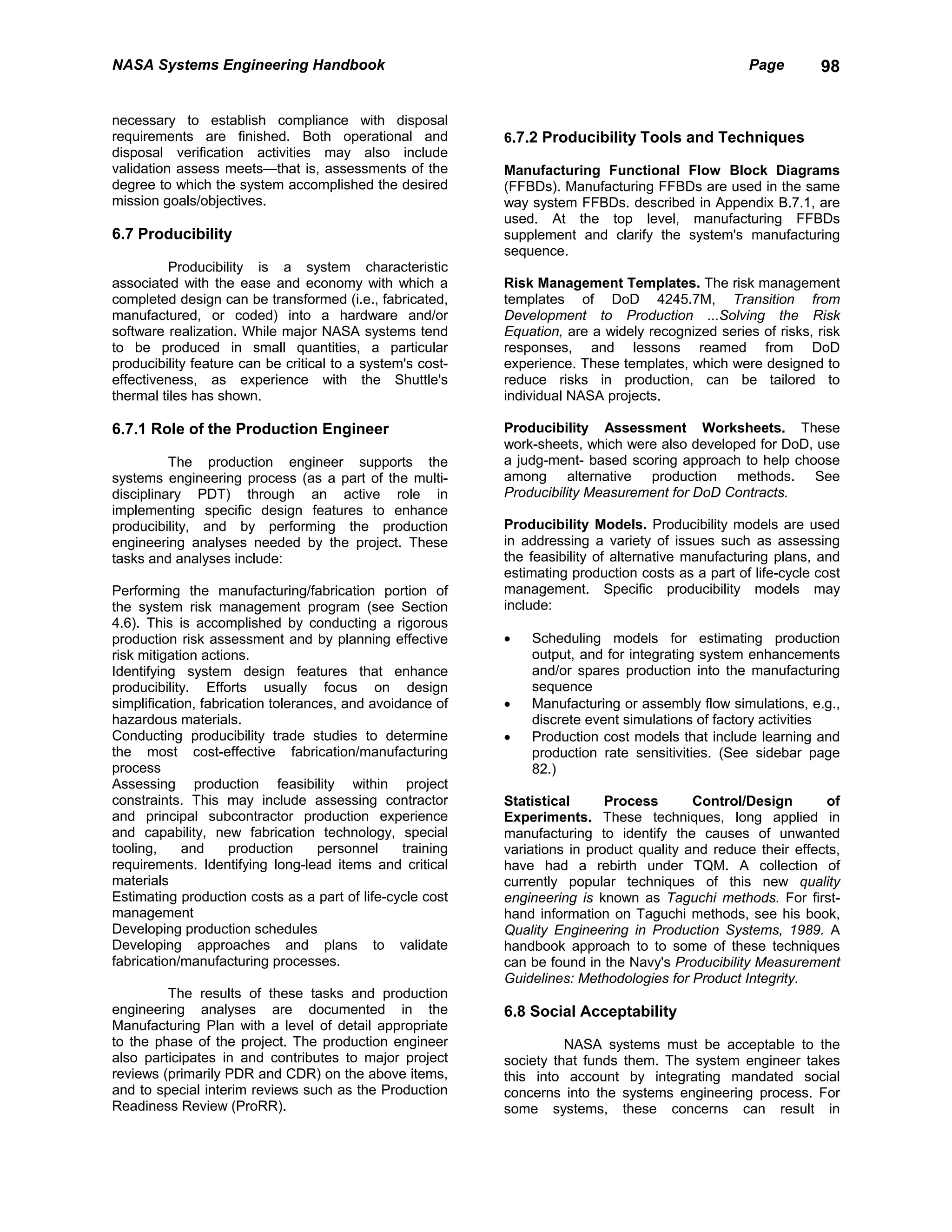 NASA Systems Engineering Handbook                                                                   Page        98


necessary to establish compliance with disposal
requirements are finished. Both operational and             6.7.2 Producibility Tools and Techniques
disposal verification activities may also include
validation assess meets—that is, assessments of the         Manufacturing Functional Flow Block Diagrams
degree to which the system accomplished the desired         (FFBDs). Manufacturing FFBDs are used in the same
mission goals/objectives.                                   way system FFBDs. described in Appendix B.7.1, are
                                                            used. At the top level, manufacturing FFBDs
6.7 Producibility                                           supplement and clarify the system's manufacturing
                                                            sequence.
          Producibility is a system characteristic
associated with the ease and economy with which a           Risk Management Templates. The risk management
completed design can be transformed (i.e., fabricated,      templates of DoD 4245.7M, Transition from
manufactured, or coded) into a hardware and/or              Development to Production ...Solving the Risk
software realization. While major NASA systems tend         Equation, are a widely recognized series of risks, risk
to be produced in small quantities, a particular            responses, and lessons reamed from DoD
producibility feature can be critical to a system's cost-   experience. These templates, which were designed to
effectiveness, as experience with the Shuttle's             reduce risks in production, can be tailored to
thermal tiles has shown.                                    individual NASA projects.

6.7.1 Role of the Production Engineer                       Producibility Assessment Worksheets. These
                                                            work-sheets, which were also developed for DoD, use
          The production engineer supports the              a judg-ment- based scoring approach to help choose
systems engineering process (as a part of the multi-        among alternative production methods. See
disciplinary PDT) through an active role in                 Producibility Measurement for DoD Contracts.
implementing specific design features to enhance
producibility, and by performing the production             Producibility Models. Producibility models are used
engineering analyses needed by the project. These           in addressing a variety of issues such as assessing
tasks and analyses include:                                 the feasibility of alternative manufacturing plans, and
                                                            estimating production costs as a part of life-cycle cost
Performing the manufacturing/fabrication portion of         management. Specific producibility models may
the system risk management program (see Section             include:
4.6). This is accomplished by conducting a rigorous
production risk assessment and by planning effective        •   Scheduling models for estimating production
risk mitigation actions.                                        output, and for integrating system enhancements
Identifying system design features that enhance                 and/or spares production into the manufacturing
producibility. Efforts usually focus on design                  sequence
simplification, fabrication tolerances, and avoidance of    •   Manufacturing or assembly flow simulations, e.g.,
hazardous materials.                                            discrete event simulations of factory activities
Conducting producibility trade studies to determine         •   Production cost models that include learning and
the most cost-effective fabrication/manufacturing               production rate sensitivities. (See sidebar page
process                                                         82.)
Assessing production feasibility within project
constraints. This may include assessing contractor          Statistical      Process       Control/Design       of
and principal subcontractor production experience           Experiments. These techniques, long applied in
and capability, new fabrication technology, special         manufacturing to identify the causes of unwanted
tooling,     and     production     personnel    training   variations in product quality and reduce their effects,
requirements. Identifying long-lead items and critical      have had a rebirth under TQM. A collection of
materials                                                   currently popular techniques of this new quality
Estimating production costs as a part of life-cycle cost    engineering is known as Taguchi methods. For first-
management                                                  hand information on Taguchi methods, see his book,
Developing production schedules                             Quality Engineering in Production Systems, 1989. A
Developing approaches and plans to validate                 handbook approach to to some of these techniques
fabrication/manufacturing processes.                        can be found in the Navy's Producibility Measurement
                                                            Guidelines: Methodologies for Product Integrity.
         The results of these tasks and production
engineering analyses are documented in the                  6.8 Social Acceptability
Manufacturing Plan with a level of detail appropriate
to the phase of the project. The production engineer                  NASA systems must be acceptable to the
also participates in and contributes to major project       society that funds them. The system engineer takes
reviews (primarily PDR and CDR) on the above items,         this into account by integrating mandated social
and to special interim reviews such as the Production       concerns into the systems engineering process. For
Readiness Review (ProRR).                                   some systems, these concerns can result in
 