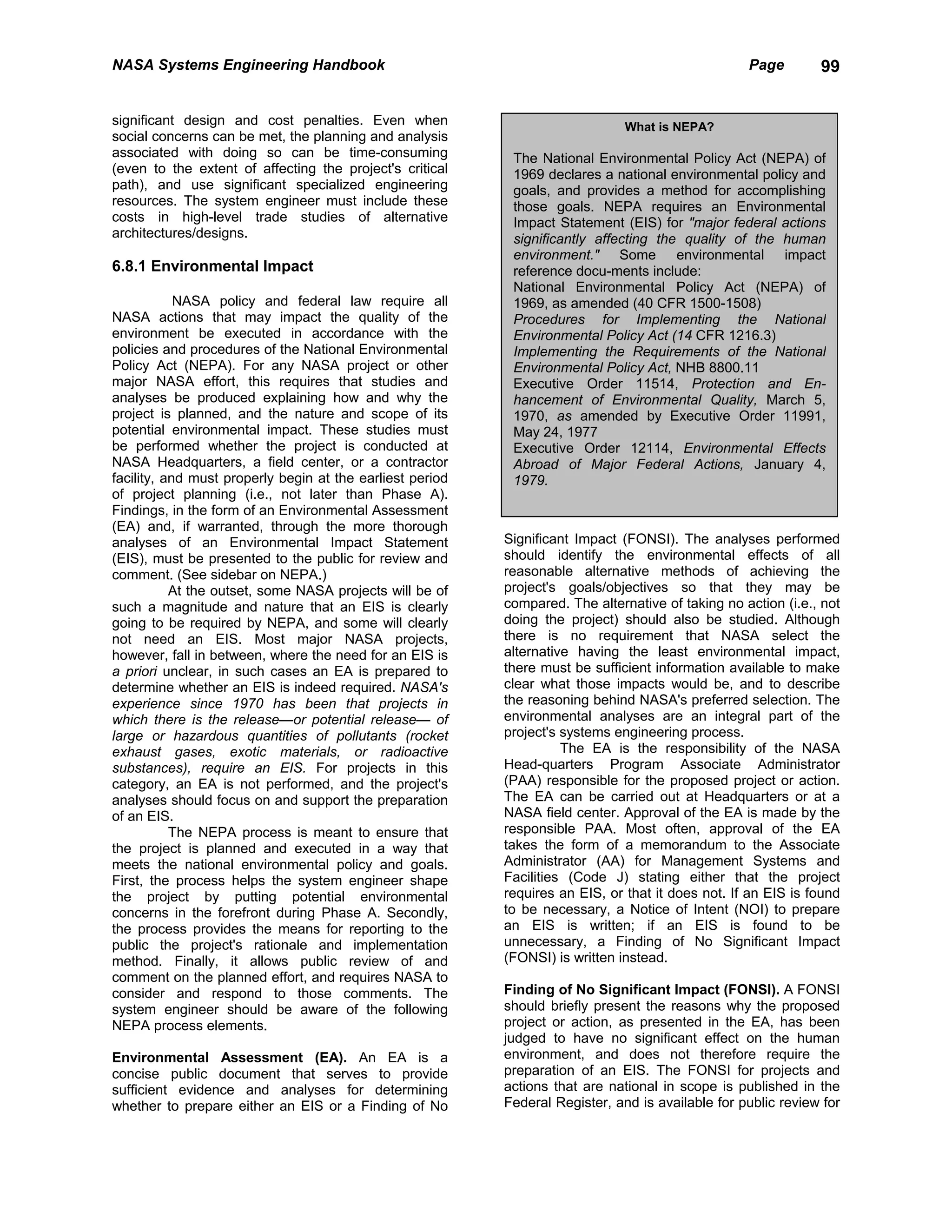 NASA Systems Engineering Handbook                                                                  Page        99


significant design and cost penalties. Even when                               What is NEPA?
social concerns can be met, the planning and analysis
associated with doing so can be time-consuming              The National Environmental Policy Act (NEPA) of
(even to the extent of affecting the project's critical     1969 declares a national environmental policy and
path), and use significant specialized engineering          goals, and provides a method for accomplishing
resources. The system engineer must include these           those goals. NEPA requires an Environmental
costs in high-level trade studies of alternative            Impact Statement (EIS) for "major federal actions
architectures/designs.                                      significantly affecting the quality of the human
                                                            environment." Some environmental impact
6.8.1 Environmental Impact                                  reference docu-ments include:
                                                            National Environmental Policy Act (NEPA) of
            NASA policy and federal law require all         1969, as amended (40 CFR 1500-1508)
NASA actions that may impact the quality of the             Procedures for Implementing the National
environment be executed in accordance with the              Environmental Policy Act (14 CFR 1216.3)
policies and procedures of the National Environmental       Implementing the Requirements of the National
Policy Act (NEPA). For any NASA project or other            Environmental Policy Act, NHB 8800.11
major NASA effort, this requires that studies and           Executive Order 11514, Protection and En-
analyses be produced explaining how and why the             hancement of Environmental Quality, March 5,
project is planned, and the nature and scope of its         1970, as amended by Executive Order 11991,
potential environmental impact. These studies must          May 24, 1977
be performed whether the project is conducted at            Executive Order 12114, Environmental Effects
NASA Headquarters, a field center, or a contractor          Abroad of Major Federal Actions, January 4,
facility, and must properly begin at the earliest period    1979.
of project planning (i.e., not later than Phase A).
Findings, in the form of an Environmental Assessment
(EA) and, if warranted, through the more thorough
analyses of an Environmental Impact Statement              Significant Impact (FONSI). The analyses performed
(EIS), must be presented to the public for review and      should identify the environmental effects of all
comment. (See sidebar on NEPA.)                            reasonable alternative methods of achieving the
           At the outset, some NASA projects will be of    project's goals/objectives so that they may be
such a magnitude and nature that an EIS is clearly         compared. The alternative of taking no action (i.e., not
going to be required by NEPA, and some will clearly        doing the project) should also be studied. Although
not need an EIS. Most major NASA projects,                 there is no requirement that NASA select the
however, fall in between, where the need for an EIS is     alternative having the least environmental impact,
a priori unclear, in such cases an EA is prepared to       there must be sufficient information available to make
determine whether an EIS is indeed required. NASA's        clear what those impacts would be, and to describe
experience since 1970 has been that projects in            the reasoning behind NASA's preferred selection. The
which there is the release—or potential release— of        environmental analyses are an integral part of the
large or hazardous quantities of pollutants (rocket        project's systems engineering process.
exhaust gases, exotic materials, or radioactive                      The EA is the responsibility of the NASA
substances), require an EIS. For projects in this          Head-quarters Program Associate Administrator
category, an EA is not performed, and the project's        (PAA) responsible for the proposed project or action.
analyses should focus on and support the preparation       The EA can be carried out at Headquarters or at a
of an EIS.                                                 NASA field center. Approval of the EA is made by the
           The NEPA process is meant to ensure that        responsible PAA. Most often, approval of the EA
the project is planned and executed in a way that          takes the form of a memorandum to the Associate
meets the national environmental policy and goals.         Administrator (AA) for Management Systems and
First, the process helps the system engineer shape         Facilities (Code J) stating either that the project
the project by putting potential environmental             requires an EIS, or that it does not. If an EIS is found
concerns in the forefront during Phase A. Secondly,        to be necessary, a Notice of Intent (NOI) to prepare
the process provides the means for reporting to the        an EIS is written; if an EIS is found to be
public the project's rationale and implementation          unnecessary, a Finding of No Significant Impact
method. Finally, it allows public review of and            (FONSI) is written instead.
comment on the planned effort, and requires NASA to
consider and respond to those comments. The                Finding of No Significant Impact (FONSI). A FONSI
system engineer should be aware of the following           should briefly present the reasons why the proposed
NEPA process elements.                                     project or action, as presented in the EA, has been
                                                           judged to have no significant effect on the human
Environmental Assessment (EA). An EA is a                  environment, and does not therefore require the
concise public document that serves to provide             preparation of an EIS. The FONSI for projects and
sufficient evidence and analyses for determining           actions that are national in scope is published in the
whether to prepare either an EIS or a Finding of No        Federal Register, and is available for public review for
 