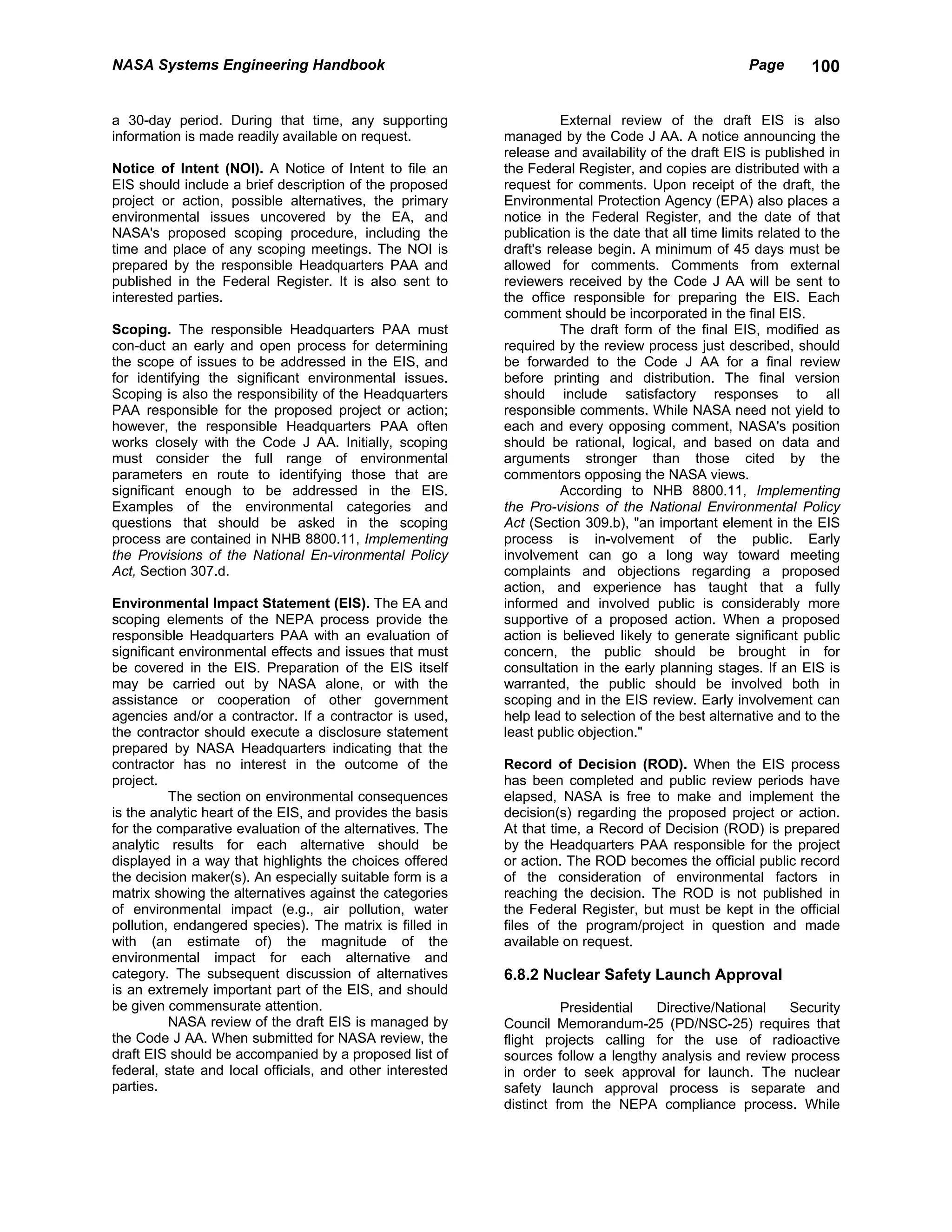 NASA Systems Engineering Handbook                                                                    Page       100


a 30-day period. During that time, any supporting                    External review of the draft EIS is also
information is made readily available on request.          managed by the Code J AA. A notice announcing the
                                                           release and availability of the draft EIS is published in
Notice of Intent (NOI). A Notice of Intent to file an      the Federal Register, and copies are distributed with a
EIS should include a brief description of the proposed     request for comments. Upon receipt of the draft, the
project or action, possible alternatives, the primary      Environmental Protection Agency (EPA) also places a
environmental issues uncovered by the EA, and              notice in the Federal Register, and the date of that
NASA's proposed scoping procedure, including the           publication is the date that all time limits related to the
time and place of any scoping meetings. The NOI is         draft's release begin. A minimum of 45 days must be
prepared by the responsible Headquarters PAA and           allowed for comments. Comments from external
published in the Federal Register. It is also sent to      reviewers received by the Code J AA will be sent to
interested parties.                                        the office responsible for preparing the EIS. Each
                                                           comment should be incorporated in the final EIS.
Scoping. The responsible Headquarters PAA must                       The draft form of the final EIS, modified as
con-duct an early and open process for determining         required by the review process just described, should
the scope of issues to be addressed in the EIS, and        be forwarded to the Code J AA for a final review
for identifying the significant environmental issues.      before printing and distribution. The final version
Scoping is also the responsibility of the Headquarters     should include satisfactory responses to all
PAA responsible for the proposed project or action;        responsible comments. While NASA need not yield to
however, the responsible Headquarters PAA often            each and every opposing comment, NASA's position
works closely with the Code J AA. Initially, scoping       should be rational, logical, and based on data and
must consider the full range of environmental              arguments stronger than those cited by the
parameters en route to identifying those that are          commentors opposing the NASA views.
significant enough to be addressed in the EIS.                       According to NHB 8800.11, Implementing
Examples of the environmental categories and               the Pro-visions of the National Environmental Policy
questions that should be asked in the scoping              Act (Section 309.b), "an important element in the EIS
process are contained in NHB 8800.11, Implementing         process is in-volvement of the public. Early
the Provisions of the National En-vironmental Policy       involvement can go a long way toward meeting
Act, Section 307.d.                                        complaints and objections regarding a proposed
                                                           action, and experience has taught that a fully
Environmental Impact Statement (EIS). The EA and           informed and involved public is considerably more
scoping elements of the NEPA process provide the           supportive of a proposed action. When a proposed
responsible Headquarters PAA with an evaluation of         action is believed likely to generate significant public
significant environmental effects and issues that must     concern, the public should be brought in for
be covered in the EIS. Preparation of the EIS itself       consultation in the early planning stages. If an EIS is
may be carried out by NASA alone, or with the              warranted, the public should be involved both in
assistance or cooperation of other government              scoping and in the EIS review. Early involvement can
agencies and/or a contractor. If a contractor is used,     help lead to selection of the best alternative and to the
the contractor should execute a disclosure statement       least public objection."
prepared by NASA Headquarters indicating that the
contractor has no interest in the outcome of the           Record of Decision (ROD). When the EIS process
project.                                                   has been completed and public review periods have
          The section on environmental consequences        elapsed, NASA is free to make and implement the
is the analytic heart of the EIS, and provides the basis   decision(s) regarding the proposed project or action.
for the comparative evaluation of the alternatives. The    At that time, a Record of Decision (ROD) is prepared
analytic results for each alternative should be            by the Headquarters PAA responsible for the project
displayed in a way that highlights the choices offered     or action. The ROD becomes the official public record
the decision maker(s). An especially suitable form is a    of the consideration of environmental factors in
matrix showing the alternatives against the categories     reaching the decision. The ROD is not published in
of environmental impact (e.g., air pollution, water        the Federal Register, but must be kept in the official
pollution, endangered species). The matrix is filled in    files of the program/project in question and made
with (an estimate of) the magnitude of the                 available on request.
environmental impact for each alternative and
category. The subsequent discussion of alternatives        6.8.2 Nuclear Safety Launch Approval
is an extremely important part of the EIS, and should
be given commensurate attention.                                     Presidential  Directive/National   Security
          NASA review of the draft EIS is managed by       Council Memorandum-25 (PD/NSC-25) requires that
the Code J AA. When submitted for NASA review, the         flight projects calling for the use of radioactive
draft EIS should be accompanied by a proposed list of      sources follow a lengthy analysis and review process
federal, state and local officials, and other interested   in order to seek approval for launch. The nuclear
parties.                                                   safety launch approval process is separate and
                                                           distinct from the NEPA compliance process. While
 
