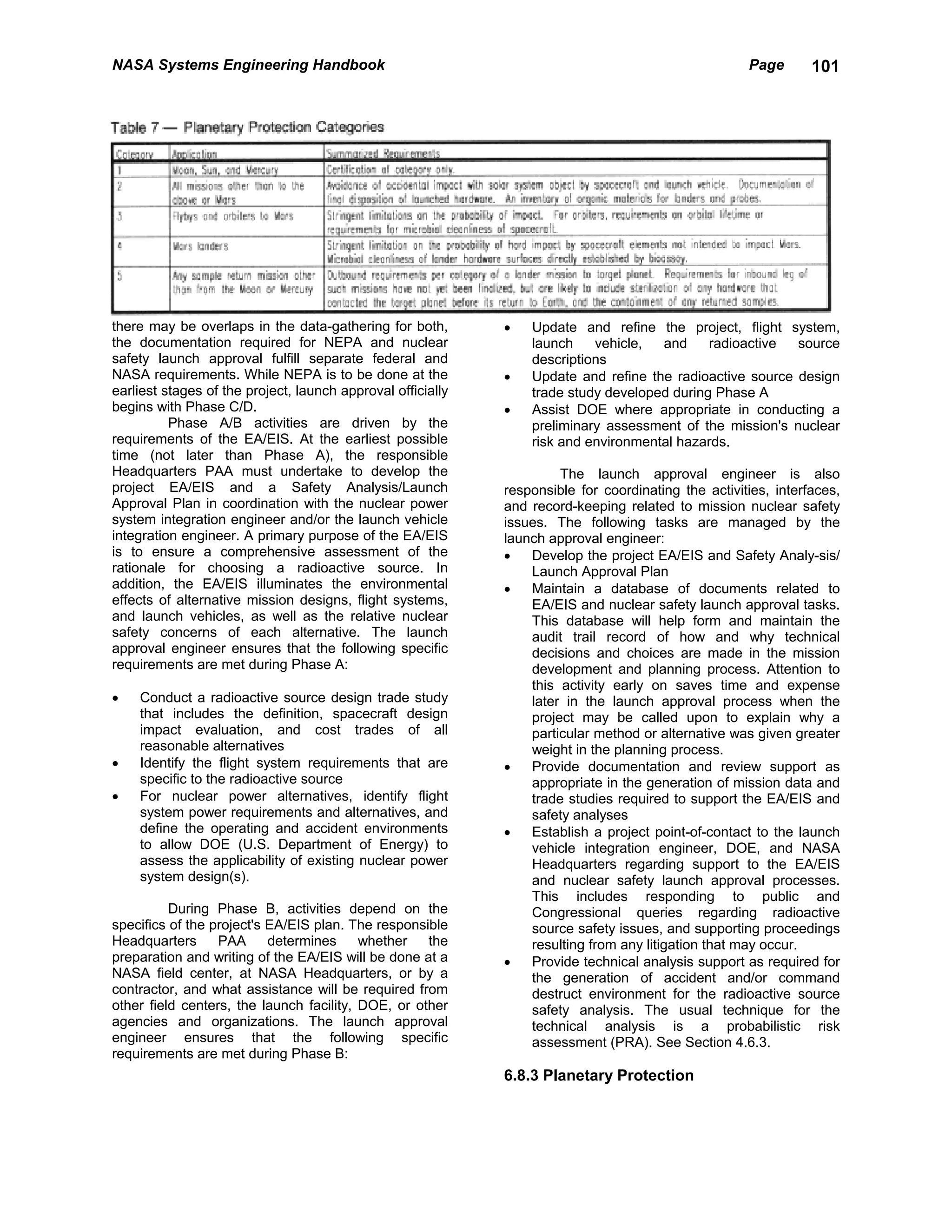 NASA Systems Engineering Handbook                                                                    Page       101




there may be overlaps in the data-gathering for both,        •   Update and refine the project, flight system,
the documentation required for NEPA and nuclear                  launch    vehicle,  and     radioactive  source
safety launch approval fulfill separate federal and              descriptions
NASA requirements. While NEPA is to be done at the           •   Update and refine the radioactive source design
earliest stages of the project, launch approval officially       trade study developed during Phase A
begins with Phase C/D.                                       •   Assist DOE where appropriate in conducting a
          Phase A/B activities are driven by the                 preliminary assessment of the mission's nuclear
requirements of the EA/EIS. At the earliest possible             risk and environmental hazards.
time (not later than Phase A), the responsible
Headquarters PAA must undertake to develop the                        The launch approval engineer is also
project EA/EIS and a Safety Analysis/Launch                  responsible for coordinating the activities, interfaces,
Approval Plan in coordination with the nuclear power         and record-keeping related to mission nuclear safety
system integration engineer and/or the launch vehicle        issues. The following tasks are managed by the
integration engineer. A primary purpose of the EA/EIS        launch approval engineer:
is to ensure a comprehensive assessment of the               •   Develop the project EA/EIS and Safety Analy-sis/
rationale for choosing a radioactive source. In                  Launch Approval Plan
addition, the EA/EIS illuminates the environmental           •   Maintain a database of documents related to
effects of alternative mission designs, flight systems,          EA/EIS and nuclear safety launch approval tasks.
and launch vehicles, as well as the relative nuclear             This database will help form and maintain the
safety concerns of each alternative. The launch                  audit trail record of how and why technical
approval engineer ensures that the following specific            decisions and choices are made in the mission
requirements are met during Phase A:                             development and planning process. Attention to
                                                                 this activity early on saves time and expense
•   Conduct a radioactive source design trade study              later in the launch approval process when the
    that includes the definition, spacecraft design              project may be called upon to explain why a
    impact evaluation, and cost trades of all                    particular method or alternative was given greater
    reasonable alternatives                                      weight in the planning process.
•   Identify the flight system requirements that are         •   Provide documentation and review support as
    specific to the radioactive source                           appropriate in the generation of mission data and
•   For nuclear power alternatives, identify flight              trade studies required to support the EA/EIS and
    system power requirements and alternatives, and              safety analyses
    define the operating and accident environments           •   Establish a project point-of-contact to the launch
    to allow DOE (U.S. Department of Energy) to                  vehicle integration engineer, DOE, and NASA
    assess the applicability of existing nuclear power           Headquarters regarding support to the EA/EIS
    system design(s).                                            and nuclear safety launch approval processes.
                                                                 This includes responding to public and
          During Phase B, activities depend on the               Congressional queries regarding radioactive
specifics of the project's EA/EIS plan. The responsible          source safety issues, and supporting proceedings
Headquarters      PAA      determines     whether   the          resulting from any litigation that may occur.
preparation and writing of the EA/EIS will be done at a      •   Provide technical analysis support as required for
NASA field center, at NASA Headquarters, or by a                 the generation of accident and/or command
contractor, and what assistance will be required from            destruct environment for the radioactive source
other field centers, the launch facility, DOE, or other          safety analysis. The usual technique for the
agencies and organizations. The launch approval                  technical analysis is a probabilistic risk
engineer ensures that the following specific                     assessment (PRA). See Section 4.6.3.
requirements are met during Phase B:
                                                             6.8.3 Planetary Protection
 